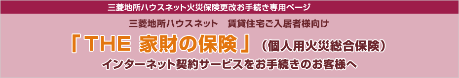 三菱地所ハウスネット火災保険更改お手続き専用ページ 三菱地所ハウスネット 賃貸住宅ご入居者様向け『THE 家財の保険』（個人用火災総合保険）インターネット契約サービスをお手続きのお客様へ